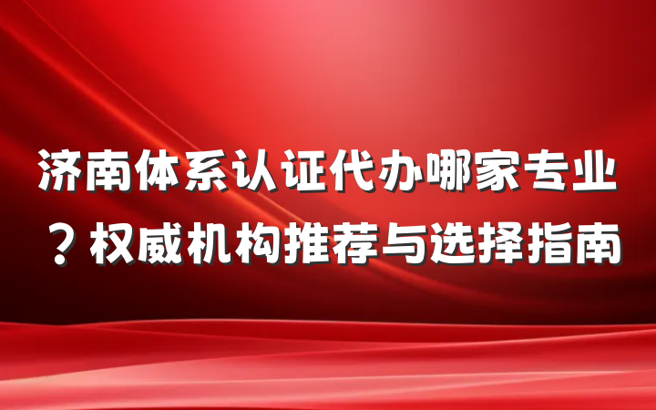 济南体系认证代办哪家专业?权威机构推荐与选择指南
