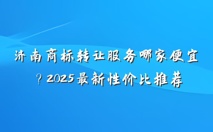 济南商标转让服务哪家便宜？2025最新性价比推荐