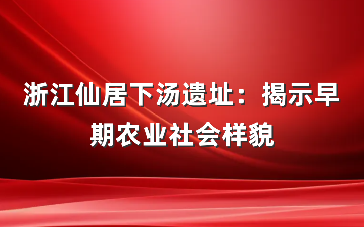 浙江仙居下汤遗址：揭示早期农业社会样貌