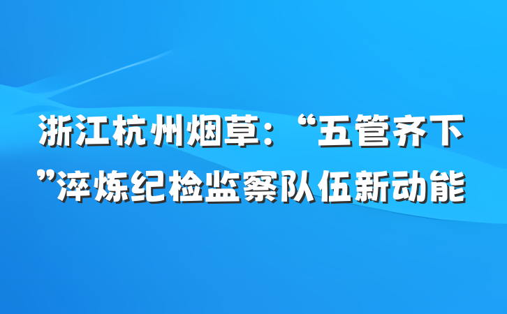 浙江杭州烟草：“五管齐下”淬炼纪检监察队伍新动能