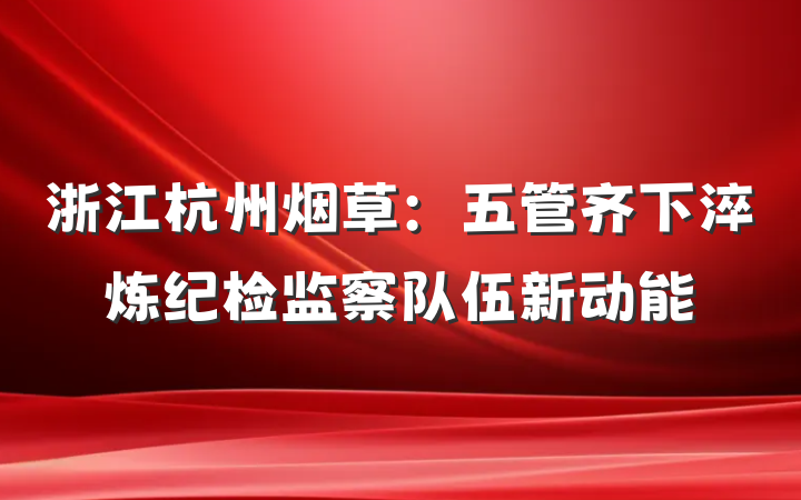 浙江杭州烟草：五管齐下淬炼纪检监察队伍新动能
