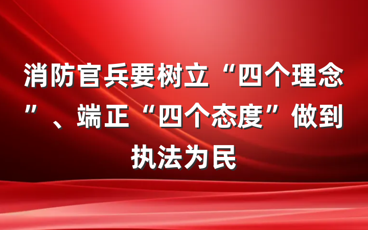 消防官兵要树立“四个理念”、端正“四个态度”做到执法为民