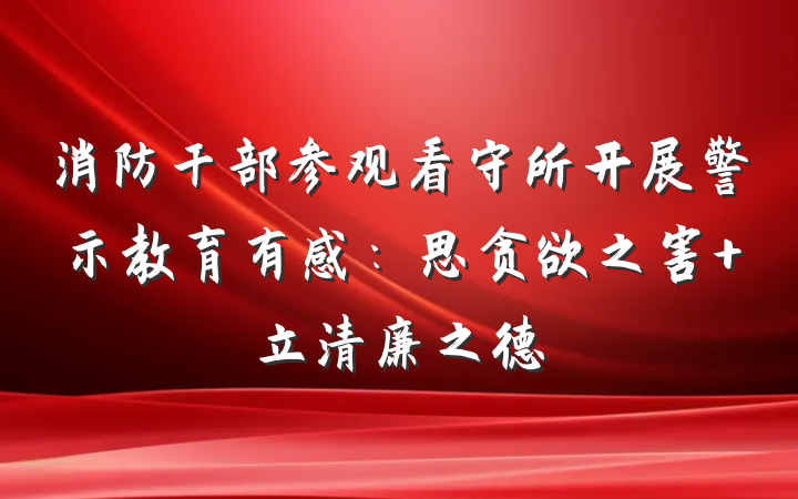 消防干部参观看守所开展警示教育有感：思贪欲之害 立清廉之德