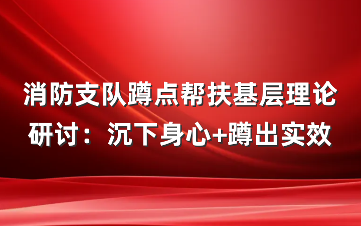 消防支队蹲点帮扶基层理论研讨：沉下身心 蹲出实效