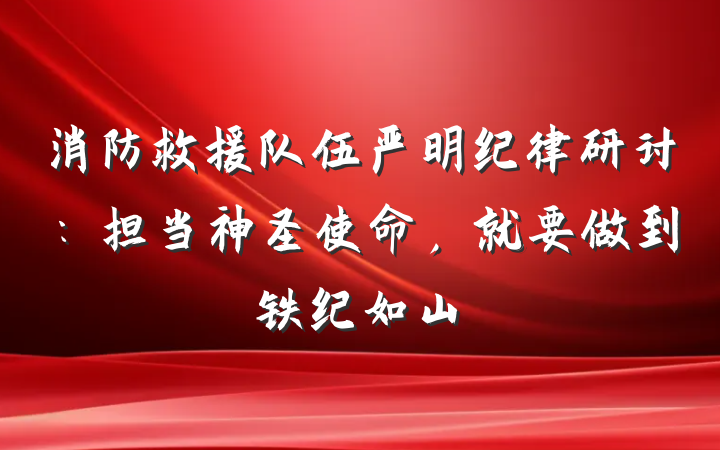 消防救援队伍严明纪律研讨：担当神圣使命，就要做到铁纪如山