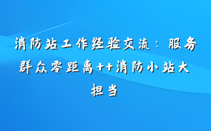 消防站工作经验交流：服务群众零距离  消防小站大担当