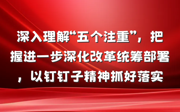 深入理解“五个注重”，把握进一步深化改革统筹部署，以钉钉子精神抓好落实