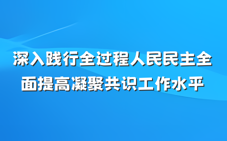 深入践行全过程人民民主全面提高凝聚共识工作水平