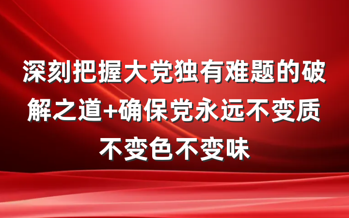 深刻把握大党独有难题的破解之道 确保党永远不变质不变色不变味