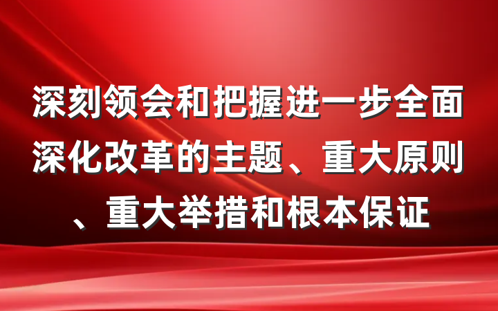 深刻领会和把握进一步全面深化改革的主题、重大原则、重大举措和根本保证