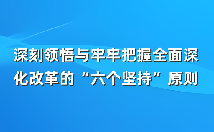 深刻领悟与牢牢把握全面深化改革的“六个坚持”原则