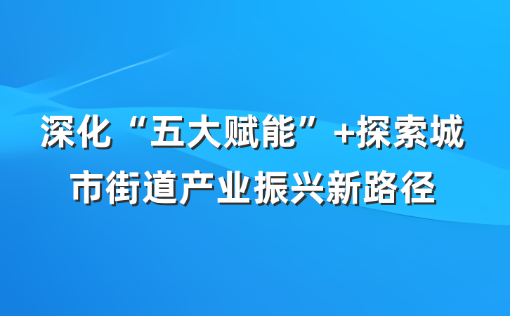 深化“五大赋能” 探索城市街道产业振兴新路径