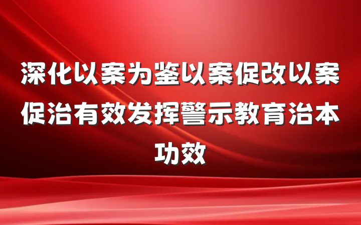 深化以案为鉴以案促改以案促治有效发挥警示教育治本功效