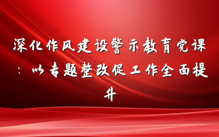 深化作风建设警示教育党课：以专题整改促工作全面提升