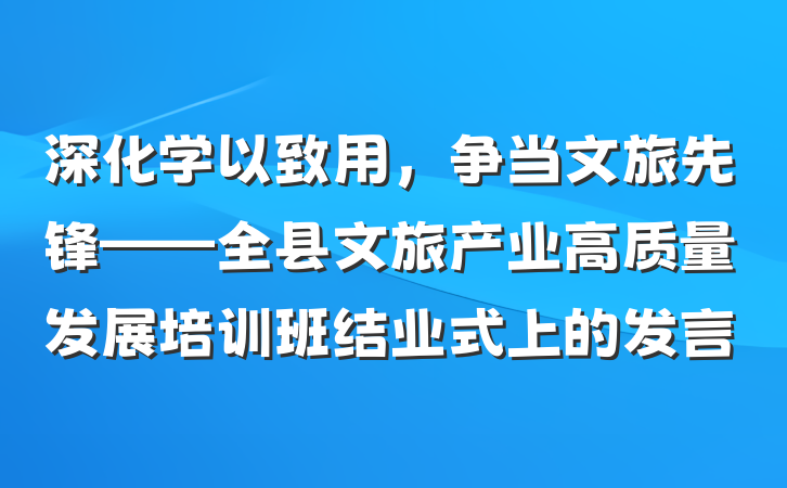 深化学以致用,争当文旅先锋——全县文旅产业高质量发展培训班结业式上的发言