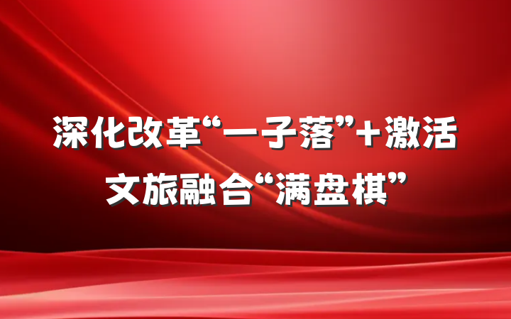 深化改革“一子落” 激活文旅融合“满盘棋”