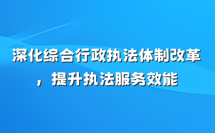 深化综合行政执法体制改革，提升执法服务效能
