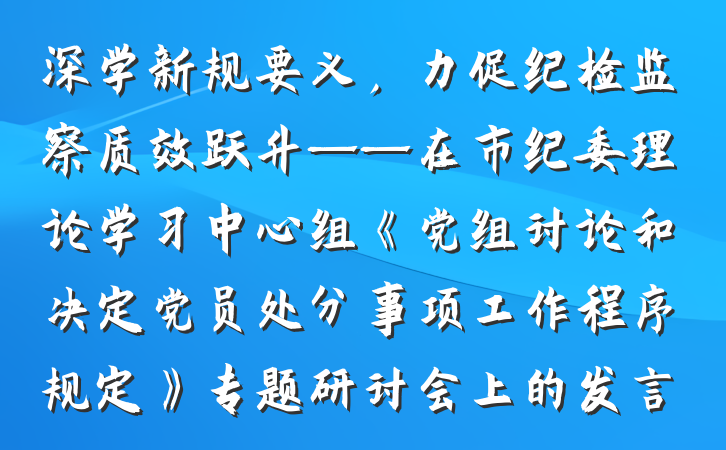 深学新规要义，力促纪检监察质效跃升——在市纪委理论学习中心组《党组讨论和决定党员处分事项工作程序规定》专题研讨会上的发言