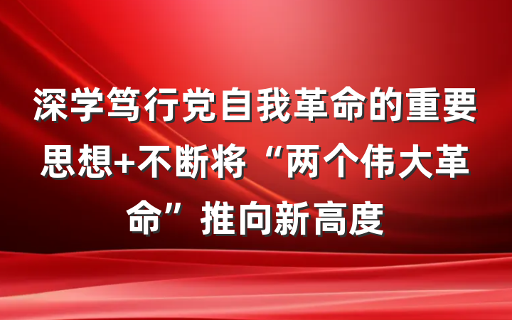 深学笃行党自我革命的重要思想 不断将“两个伟大革命”推向新高度