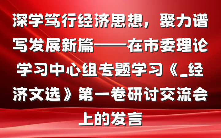 深学笃行经济思想，聚力谱写发展新篇——在市委理论学习中心组专题学习《_经济文选》第一卷研讨交流会上的发言