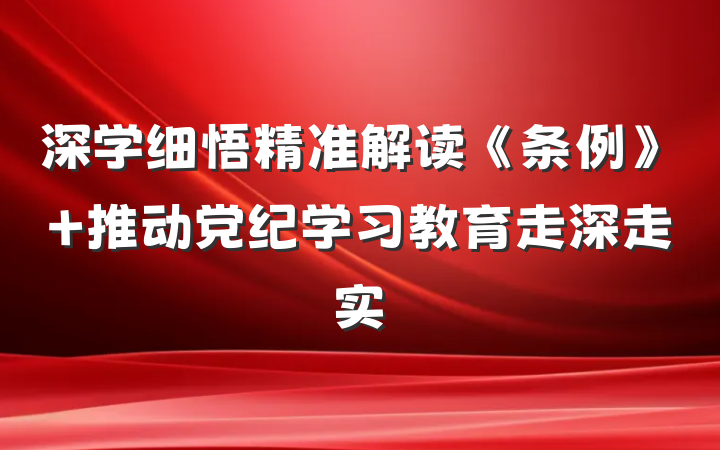 深学细悟精准解读《条例》 推动党纪学习教育走深走实