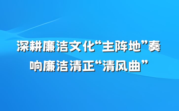 深耕廉洁文化“主阵地”奏响廉洁清正“清风曲”
