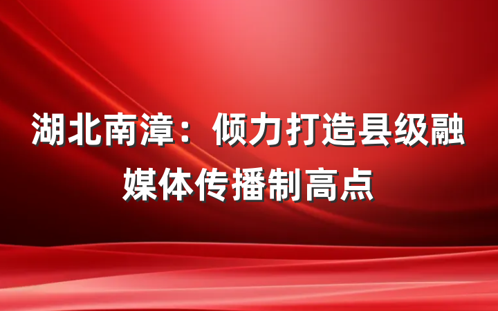 湖北南漳：倾力打造县级融媒体传播制高点