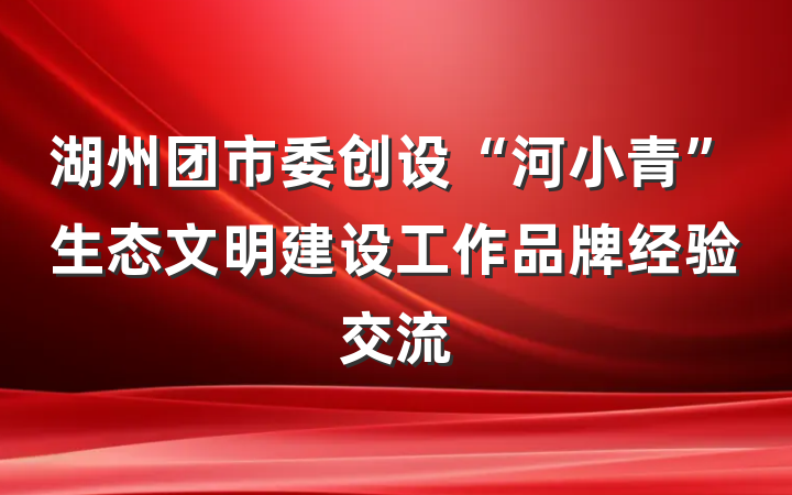 湖州团市委创设“河小青”生态文明建设工作品牌经验交流