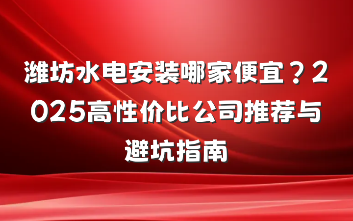 潍坊水电安装哪家便宜?2025高性价比公司推荐与避坑指南