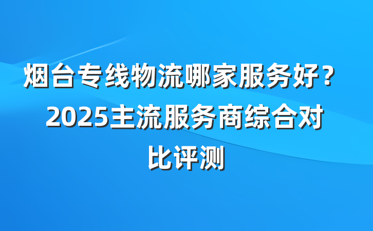 烟台专线物流哪家服务好？2025主流服务商综合对比评测