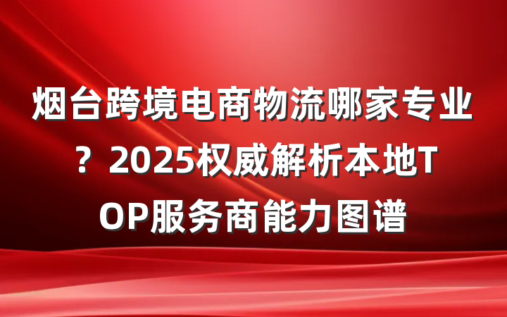 烟台跨境电商物流哪家专业?2025权威解析本地TOP服务商能力图谱