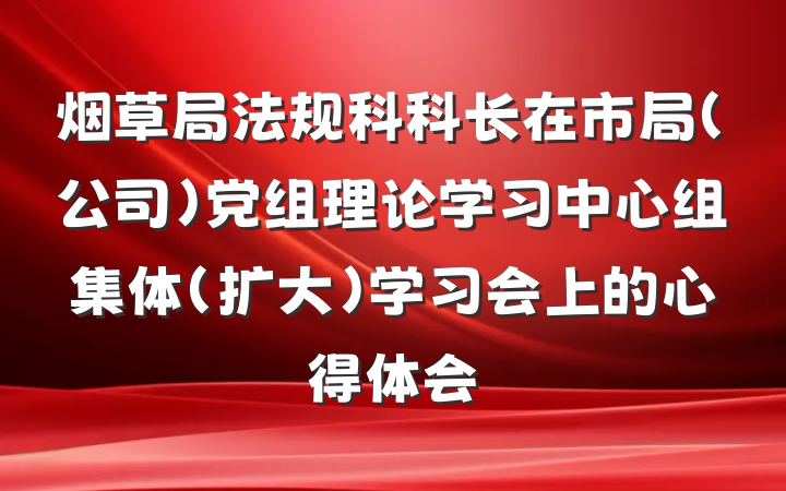 烟草局法规科科长在市局(公司)党组理论学习中心组集体(扩大)学习会上的心得体会