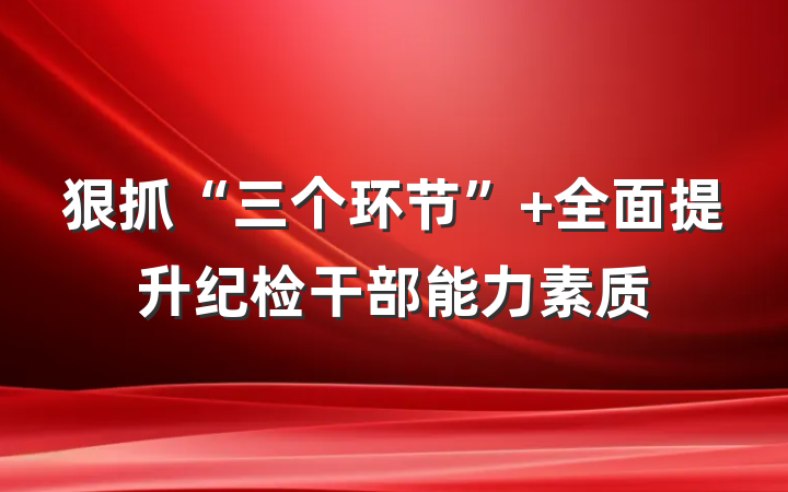 狠抓“三个环节” 全面提升纪检干部能力素质