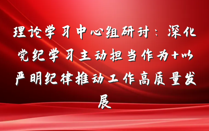 理论学习中心组研讨：深化党纪学习主动担当作为 以严明纪律推动工作高质量发展