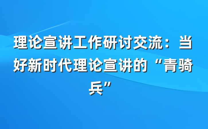 理论宣讲工作研讨交流：当好新时代理论宣讲的“青骑兵”