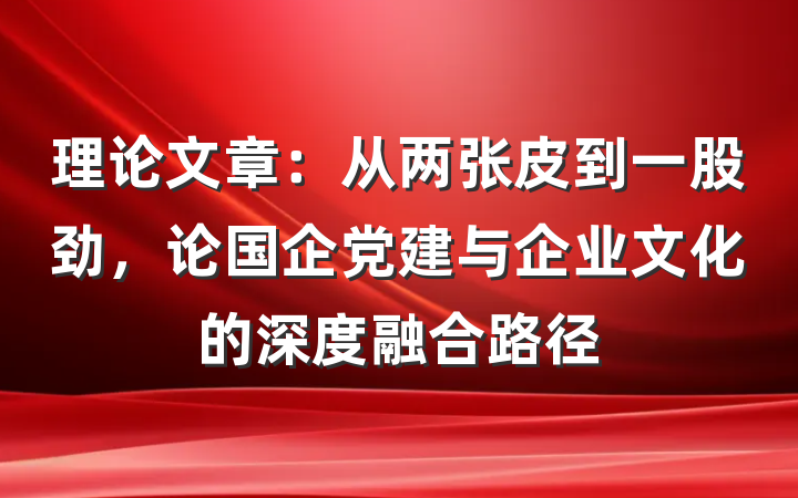 理论文章：从两张皮到一股劲，论国企党建与企业文化的深度融合路径