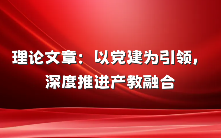 理论文章：以党建为引领，深度推进产教融合