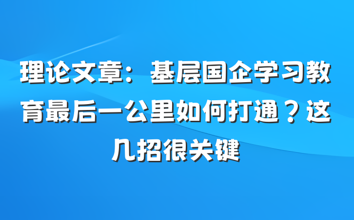 理论文章：基层国企学习教育最后一公里如何打通？这几招很关键