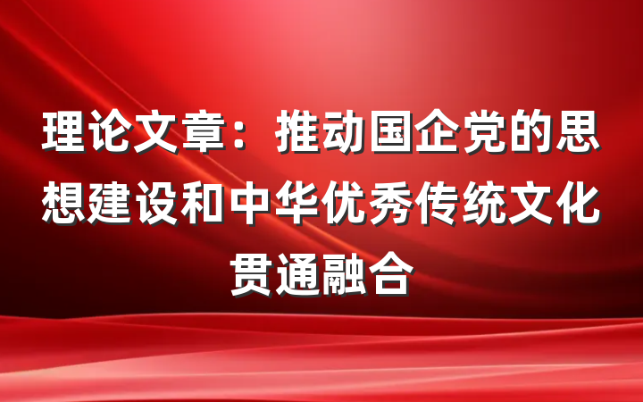 理论文章：推动国企党的思想建设和中华优秀传统文化贯通融合