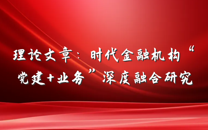 理论文章：时代金融机构“党建 业务”深度融合研究