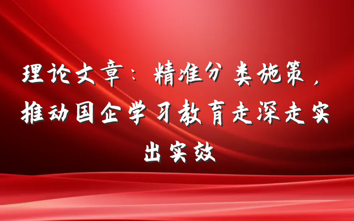 理论文章：精准分类施策，推动国企学习教育走深走实出实效