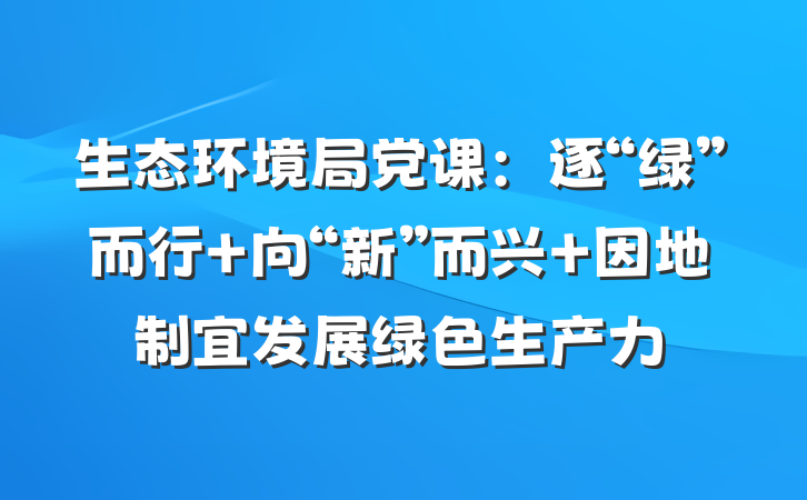 生态环境局党课：逐“绿”而行 向“新”而兴 因地制宜发展绿色生产力