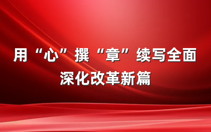 用“心”撰“章”续写全面深化改革新篇