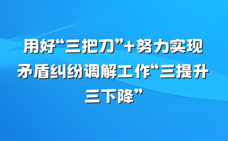 用好“三把刀” 努力实现矛盾纠纷调解工作“三提升三下降”