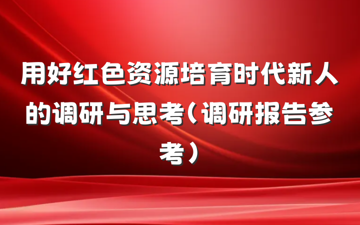 用好红色资源培育时代新人的调研与思考（调研报告参考）