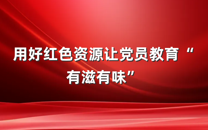 用好红色资源让党员教育“有滋有味”