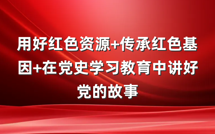 用好红色资源 传承红色基因 在党史学习教育中讲好党的故事