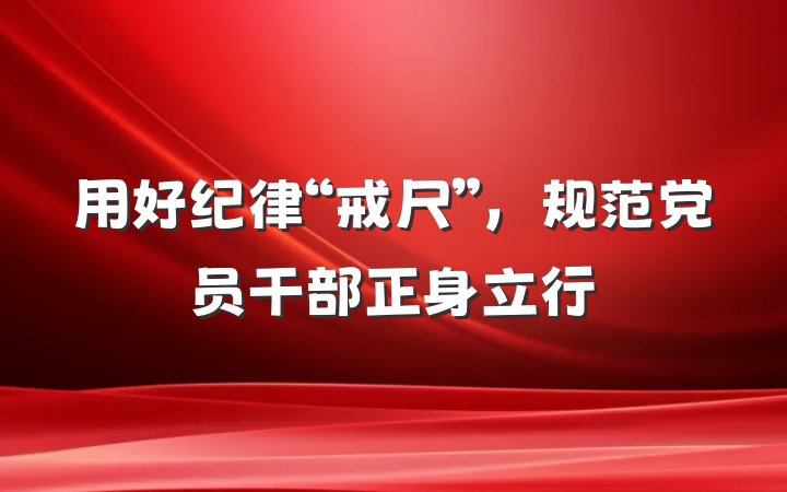 用好纪律“戒尺”，规范党员干部正身立行
