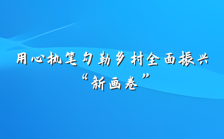用心执笔勾勒乡村全面振兴“新画卷”