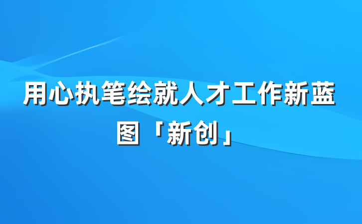 用心执笔绘就人才工作新蓝图「新创」